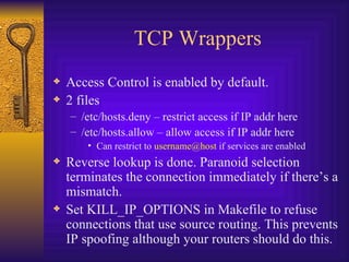 TCP Wrappers Access Control is enabled by default. 2 files /etc/hosts.deny – restrict access if IP addr here /etc/hosts.allow – allow access if IP addr here Can restrict to  [email_address]  if services are enabled Reverse lookup is done. Paranoid selection terminates the connection immediately if there’s a mismatch. Set KILL_IP_OPTIONS in Makefile to refuse connections that use source routing. This prevents IP spoofing although your routers should do this. 