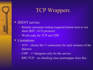 TCP Wrappers IDENT service Remote username lookup required remote host to run ident (RFC 1413) protocol. Works only for TCP not UDP Limitations TCP – checks the 1 st  connection for each instance of the daemon UDP – 1 st  datagram only for the service RPC/TCP – no checking since portmapper does this. 