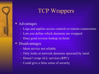 TCP Wrappers Advantages Logs and applies access controls to remote connections Lets you define which daemons are wrapped Does good reverse lookup on hosts Disadvantages Ident service not reliable Only looks at network daemons spawned by inetd Doesn’t wrap ALL services (RPC) Could give a false sense of security 