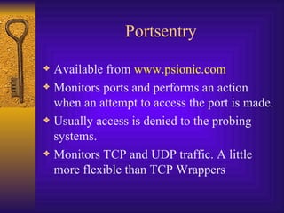 Portsentry Available from  www.psionic.com Monitors ports and performs an action when an attempt to access the port is made. Usually access is denied to the probing systems. Monitors TCP and UDP traffic. A little more flexible than TCP Wrappers 