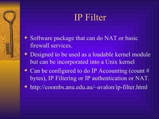 IP Filter Software package that can do NAT or basic firewall services. Designed to be used as a loadable kernel module but can be incorporated into a Unix kernel Can be configured to do IP Accounting (count # bytes), IP Filtering or IP authentication or NAT. http://coombs.anu.edu.au/~avalon/ip-filter.html 