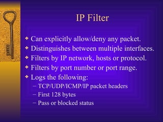 IP Filter Can explicitly allow/deny any packet. Distinguishes between multiple interfaces. Filters by IP network, hosts or protocol. Filters by port number or port range. Logs the following: TCP/UDP/ICMP/IP packet headers First 128 bytes Pass or blocked status 