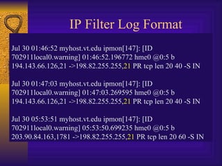 IP Filter Log Format Jul 30 01:46:52 myhost.vt.edu ipmon[147]: [ID 702911local0.warning] 01:46:52.196772 hme0 @0:5 b 194.143.66.126,21 ->198.82.255.255, 21  PR tcp len 20 40 -S IN Jul 30 01:47:03 myhost.vt.edu ipmon[147]: [ID 702911local0.warning] 01:47:03.269595 hme0 @0:5 b 194.143.66.126,21 ->198.82.255.255, 21  PR tcp len 20 40 -S IN Jul 30 05:53:51 myhost.vt.edu ipmon[147]: [ID 702911local0.warning] 05:53:50.699235 hme0 @0:5 b 203.90.84.163,1781 ->198.82.255.255, 21  PR tcp len 20 60 -S IN 
