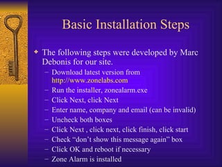 Basic Installation Steps The following steps were developed by Marc Debonis for our site. Download latest version from  http://www.zonelabs.com Run the installer, zonealarm.exe Click Next, click Next Enter name, company and email (can be invalid) Uncheck both boxes Click Next , click next, click finish, click start Check “don’t show this message again” box Click OK and reboot if necessary Zone Alarm is installed 