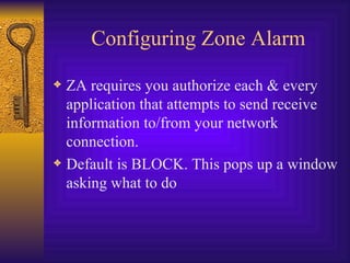 Configuring Zone Alarm ZA requires you authorize each & every application that attempts to send receive information to/from your network connection. Default is BLOCK. This pops up a window asking what to do 