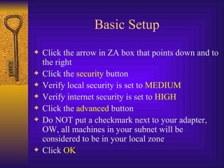 Basic Setup Click the arrow in ZA box that points down and to the right Click the  security  button Verify local security is set to  MEDIUM Verify internet security is set to  HIGH Click the  advanced  button Do NOT put a checkmark next to your adapter, OW, all machines in your subnet will be considered to be in your local zone Click  OK 