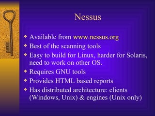 Nessus Available from  www.nessus.org Best of the scanning tools Easy to build for Linux, harder for Solaris, need to work on other OS. Requires GNU tools Provides HTML based reports Has distributed architecture: clients (Windows, Unix) & engines (Unix only) 