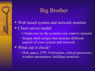 Big Brother Web based system and network monitor Client server model Clients run on the systems you want to monitor Simple shell scripts that monitor different aspects of your system and network What can it check? Disk space, CPU Utilization, critical processes, weather parameters, building monitors 