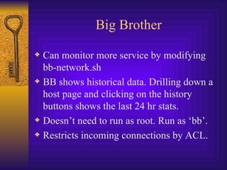 Big Brother Can monitor more service by modifying  bb-network.sh BB shows historical data. Drilling down a host page and clicking on the history buttons shows the last 24 hr stats. Doesn’t need to run as root. Run as ‘bb’. Restricts incoming connections by ACL.  