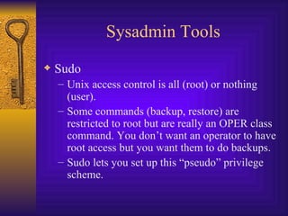 Sysadmin Tools Sudo  Unix access control is all (root) or nothing (user). Some commands (backup, restore) are restricted to root but are really an OPER class command. You don’t want an operator to have root access but you want them to do backups. Sudo lets you set up this “pseudo” privilege scheme. 