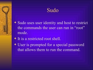 Sudo Sudo uses user identity and host to restrict the commands the user can run in “root” mode. It is a restricted root shell. User is prompted for a special password that allows them to run the command. 