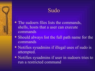 Sudo The sudoers files lists the commands, shells, hosts that a user can execute commands Should always list the full path name for the commands Notifies sysadmins if illegal uses of sudo is attempted. Notifies sysadmins if user in sudoers tries to run a restricted command 
