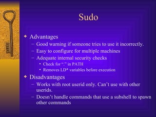 Sudo Advantages Good warning if someone tries to use it incorrectly. Easy to configure for multiple machines Adequate internal security checks Check for “.” in PATH Removes LD* variables before execution Disadvantages Works with root userid only. Can’t use with other userids. Doesn’t handle commands that use a subshell to spawn other commands 