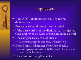 npasswd Uses ASCII dictionaries or DBM format dictionaries. Programs to build directories included. If the password is in the dictionary, it’s rejected. Case and reversed word checks are done as well Does singlecase (Yes/No) checks Allow passwords in one case. Default = No. Does Control Character (Yes/No) checks. Allows passwords with ASCII control characters in them. Default = Yes. Does min/max length checks. 