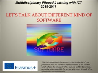 LET’S TALK ABOUT DIFFERENT KIND OF
SOFTWARE
"The European Commission support for the production of this
publication does not constitute an endorsement of the contents
which reflects the views only of the authors, and the Commission
cannot be held responsi­ble for any use which may be made of the
information contained therein."
Multidisciplinary Flipped Learning with ICT
2015-2017
 