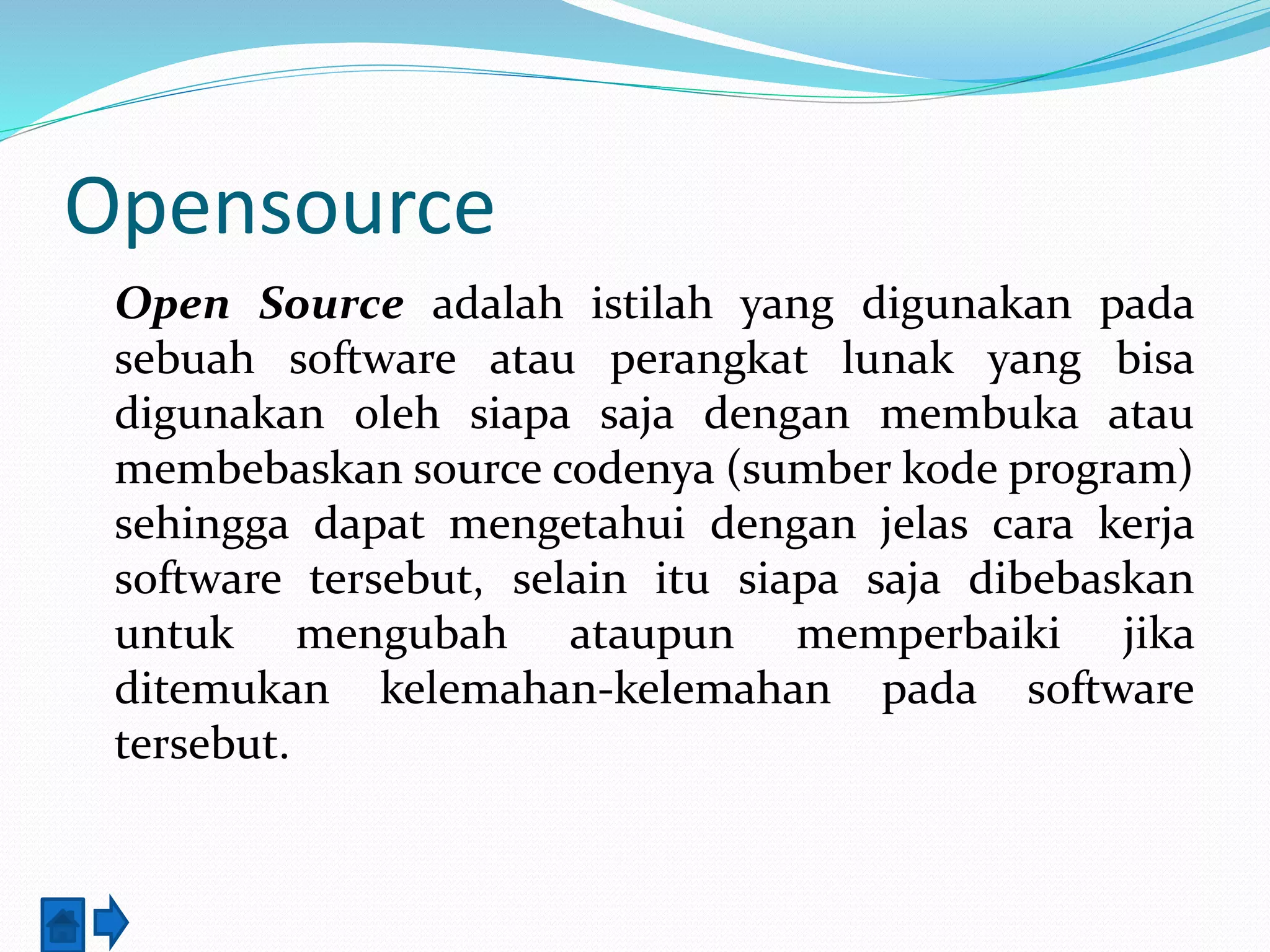 Opensource 
Open Source adalah istilah yang digunakan pada 
sebuah software atau perangkat lunak yang bisa 
digunakan oleh siapa saja dengan membuka atau 
membebaskan source codenya (sumber kode program) 
sehingga dapat mengetahui dengan jelas cara kerja 
software tersebut, selain itu siapa saja dibebaskan 
untuk mengubah ataupun memperbaiki jika 
ditemukan kelemahan-kelemahan pada software 
tersebut. 
 