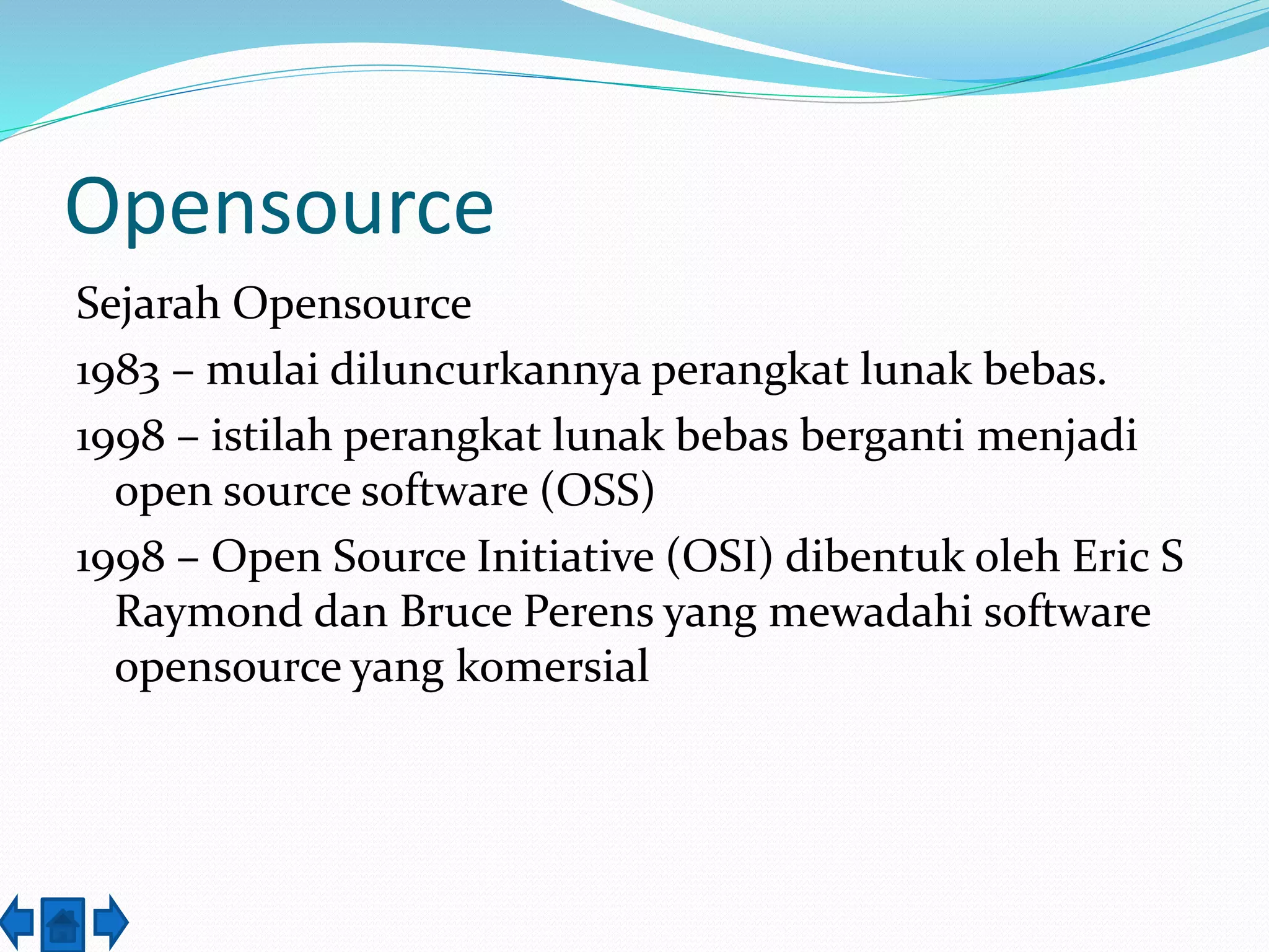 Opensource 
Sejarah Opensource 
1983 – mulai diluncurkannya perangkat lunak bebas. 
1998 – istilah perangkat lunak bebas berganti menjadi 
open source software (OSS) 
1998 – Open Source Initiative (OSI) dibentuk oleh Eric S 
Raymond dan Bruce Perens yang mewadahi software 
opensource yang komersial 
 
