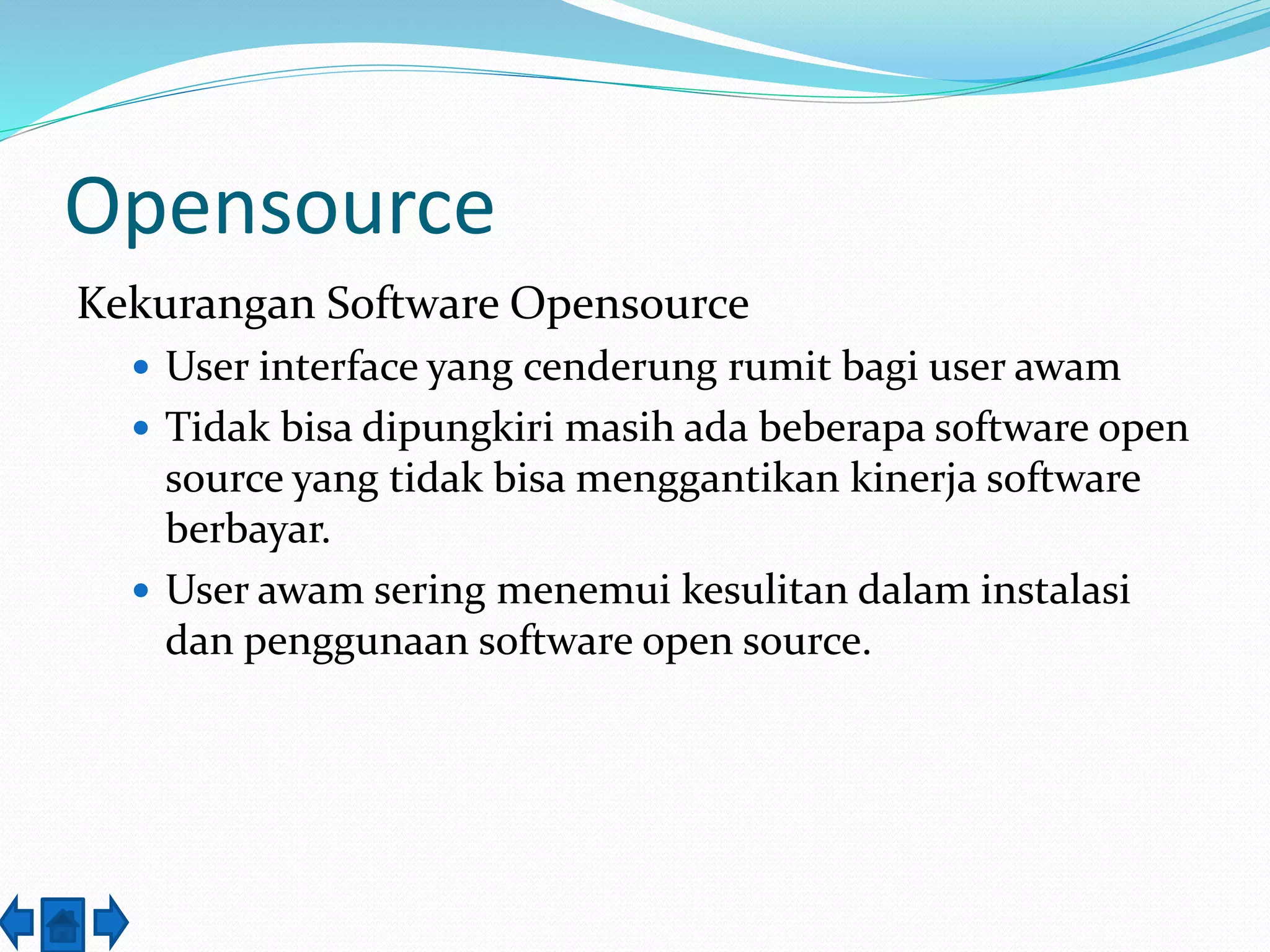 Opensource 
Kekurangan Software Opensource 
 User interface yang cenderung rumit bagi user awam 
 Tidak bisa dipungkiri masih ada beberapa software open 
source yang tidak bisa menggantikan kinerja software 
berbayar. 
 User awam sering menemui kesulitan dalam instalasi 
dan penggunaan software open source. 
 