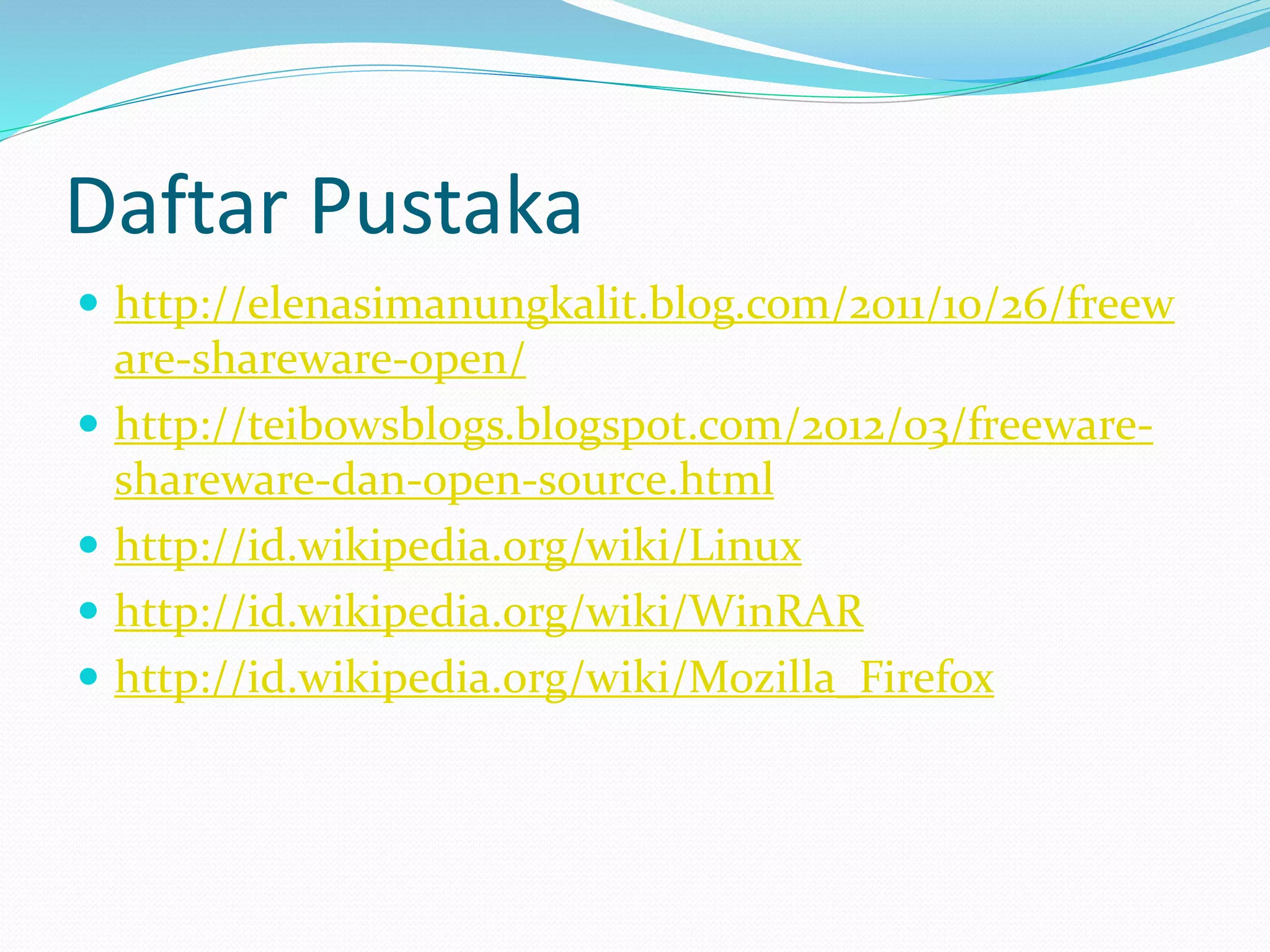 Daftar Pustaka 
 http://elenasimanungkalit.blog.com/2011/10/26/freew 
are-shareware-open/ 
 http://teibowsblogs.blogspot.com/2012/03/freeware-shareware- 
dan-open-source.html 
 http://id.wikipedia.org/wiki/Linux 
 http://id.wikipedia.org/wiki/WinRAR 
 http://id.wikipedia.org/wiki/Mozilla_Firefox 
