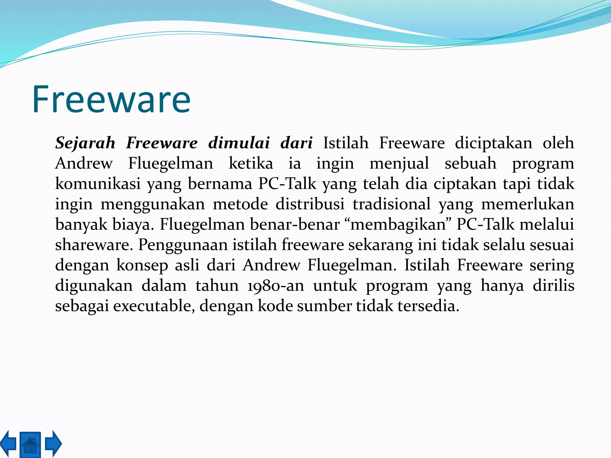 Freeware 
Sejarah Freeware dimulai dari Istilah Freeware diciptakan oleh 
Andrew Fluegelman ketika ia ingin menjual sebuah program 
komunikasi yang bernama PC-Talk yang telah dia ciptakan tapi tidak 
ingin menggunakan metode distribusi tradisional yang memerlukan 
banyak biaya. Fluegelman benar-benar “membagikan” PC-Talk melalui 
shareware. Penggunaan istilah freeware sekarang ini tidak selalu sesuai 
dengan konsep asli dari Andrew Fluegelman. Istilah Freeware sering 
digunakan dalam tahun 1980-an untuk program yang hanya dirilis 
sebagai executable, dengan kode sumber tidak tersedia. 
 
