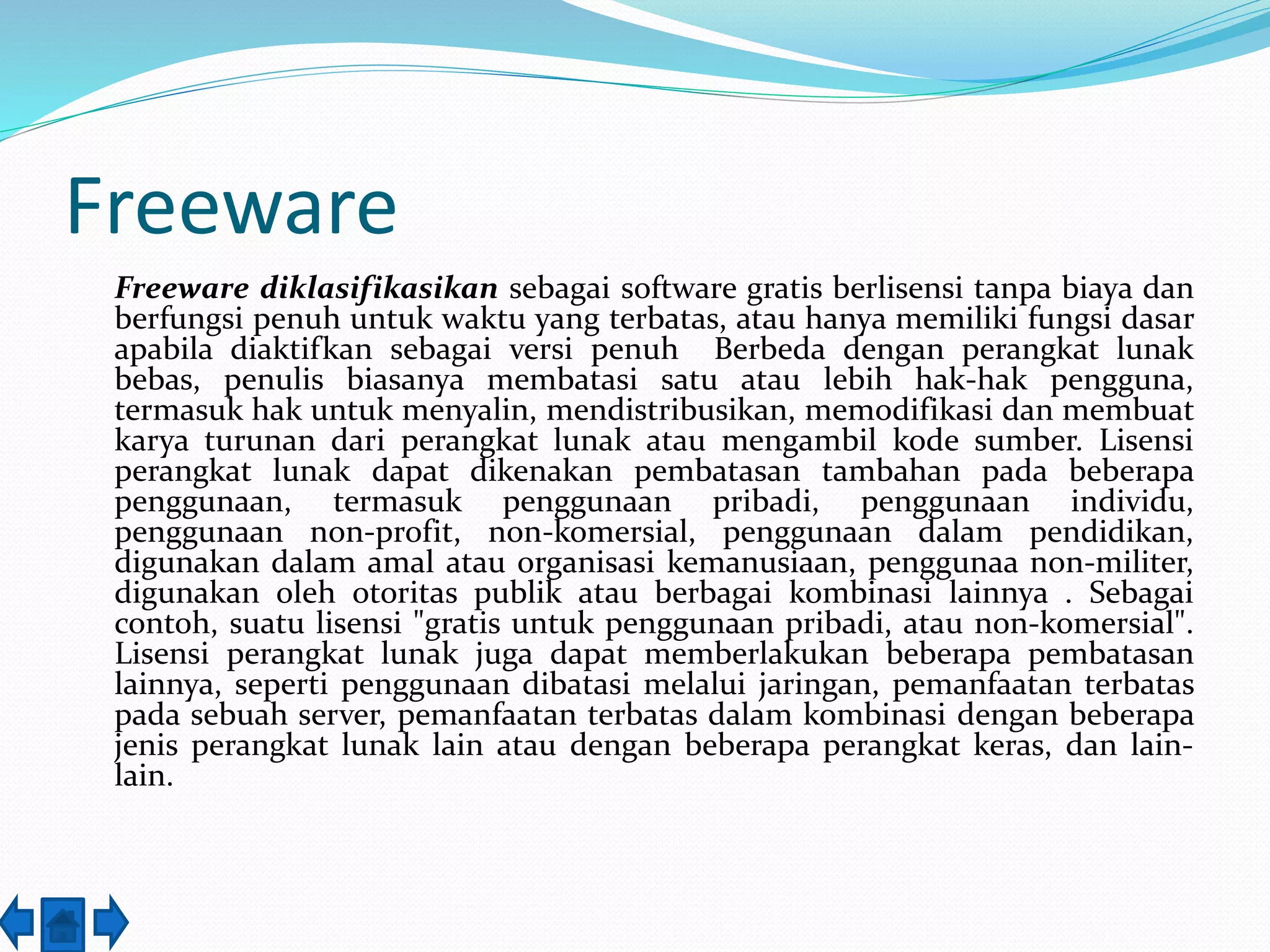 Freeware 
Freeware diklasifikasikan sebagai software gratis berlisensi tanpa biaya dan 
berfungsi penuh untuk waktu yang terbatas, atau hanya memiliki fungsi dasar 
apabila diaktifkan sebagai versi penuh Berbeda dengan perangkat lunak 
bebas, penulis biasanya membatasi satu atau lebih hak-hak pengguna, 
termasuk hak untuk menyalin, mendistribusikan, memodifikasi dan membuat 
karya turunan dari perangkat lunak atau mengambil kode sumber. Lisensi 
perangkat lunak dapat dikenakan pembatasan tambahan pada beberapa 
penggunaan, termasuk penggunaan pribadi, penggunaan individu, 
penggunaan non-profit, non-komersial, penggunaan dalam pendidikan, 
digunakan dalam amal atau organisasi kemanusiaan, penggunaa non-militer, 
digunakan oleh otoritas publik atau berbagai kombinasi lainnya . Sebagai 
contoh, suatu lisensi "gratis untuk penggunaan pribadi, atau non-komersial". 
Lisensi perangkat lunak juga dapat memberlakukan beberapa pembatasan 
lainnya, seperti penggunaan dibatasi melalui jaringan, pemanfaatan terbatas 
pada sebuah server, pemanfaatan terbatas dalam kombinasi dengan beberapa 
jenis perangkat lunak lain atau dengan beberapa perangkat keras, dan lain-lain. 
 