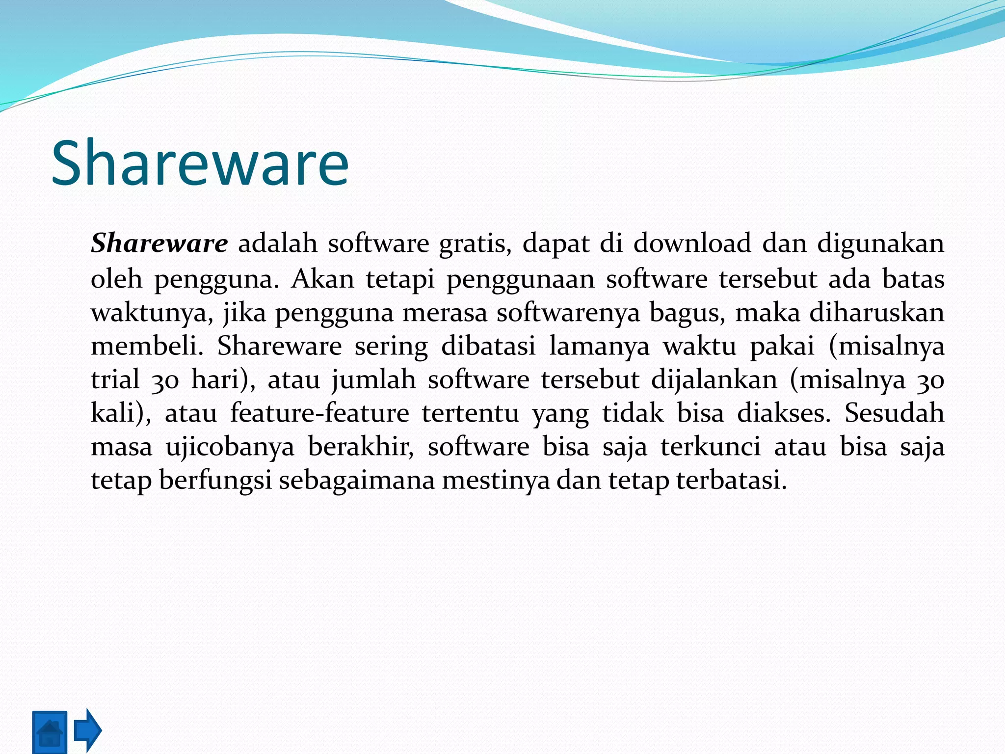 Shareware 
Shareware adalah software gratis, dapat di download dan digunakan 
oleh pengguna. Akan tetapi penggunaan software tersebut ada batas 
waktunya, jika pengguna merasa softwarenya bagus, maka diharuskan 
membeli. Shareware sering dibatasi lamanya waktu pakai (misalnya 
trial 30 hari), atau jumlah software tersebut dijalankan (misalnya 30 
kali), atau feature-feature tertentu yang tidak bisa diakses. Sesudah 
masa ujicobanya berakhir, software bisa saja terkunci atau bisa saja 
tetap berfungsi sebagaimana mestinya dan tetap terbatasi. 
 