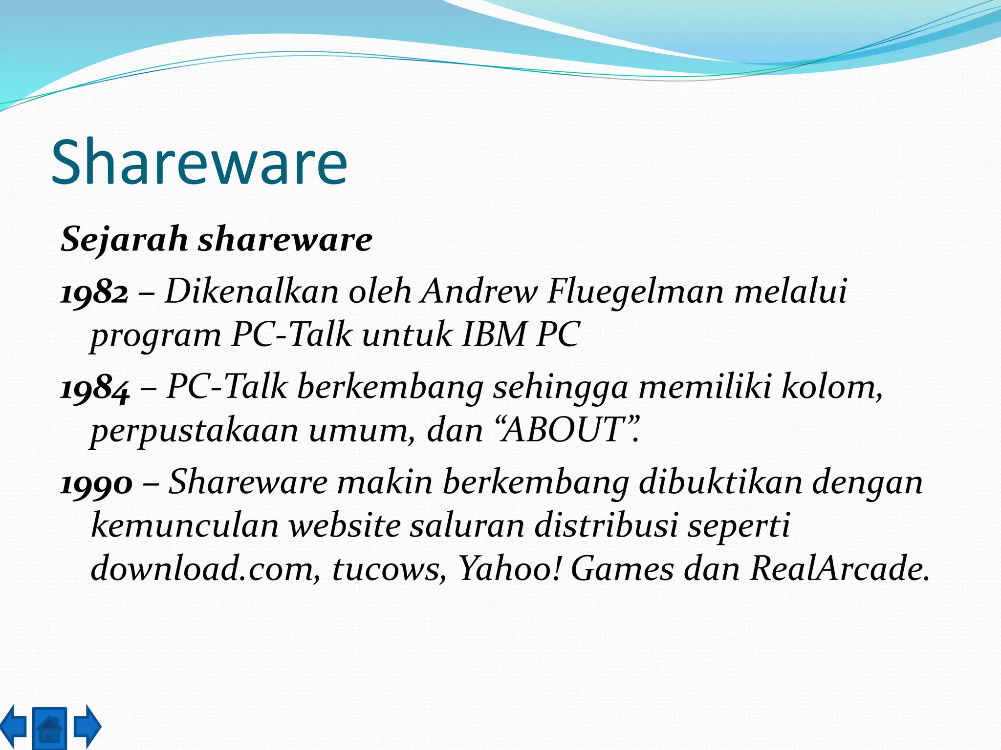 Shareware 
Sejarah shareware 
1982 – Dikenalkan oleh Andrew Fluegelman melalui 
program PC-Talk untuk IBM PC 
1984 – PC-Talk berkembang sehingga memiliki kolom, 
perpustakaan umum, dan “ABOUT”. 
1990 – Shareware makin berkembang dibuktikan dengan 
kemunculan website saluran distribusi seperti 
download.com, tucows, Yahoo! Games dan RealArcade. 
 