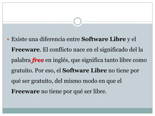 Existe una diferencia entre Software Libre y el Freeware. El conflicto nace en el significado del la palabra free en inglés, que significa tanto libre como gratuito. Por eso, el Software Libre no tiene por qué ser gratuito, del mismo modo en que el Freeware no tiene por qué ser libre.