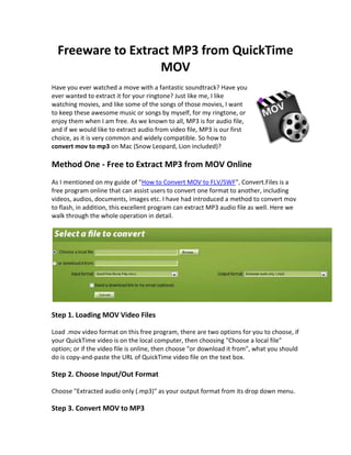 Freeware to Extract MP3 from QuickTime
                   MOV
Have you ever watched a move with a fantastic soundtrack? Have you
ever wanted to extract it for your ringtone? Just like me, I like
watching movies, and like some of the songs of those movies, I want
to keep these awesome music or songs by myself, for my ringtone, or
enjoy them when I am free. As we known to all, MP3 is for audio file,
and if we would like to extract audio from video file, MP3 is our first
choice, as it is very common and widely compatible. So how to
convert mov to mp3 on Mac (Snow Leopard, Lion included)?

Method One - Free to Extract MP3 from MOV Online
As I mentioned on my guide of "How to Convert MOV to FLV/SWF", Convert.Files is a
free program online that can assist users to convert one format to another, including
videos, audios, documents, images etc. I have had introduced a method to convert mov
to flash, in addition, this excellent program can extract MP3 audio file as well. Here we
walk through the whole operation in detail.




Step 1. Loading MOV Video Files

Load .mov video format on this free program, there are two options for you to choose, if
your QuickTime video is on the local computer, then choosing "Choose a local file"
option; or if the video file is online, then choose "or download it from", what you should
do is copy-and-paste the URL of QuickTime video file on the text box.

Step 2. Choose Input/Out Format

Choose "Extracted audio only (.mp3)" as your output format from its drop down menu.

Step 3. Convert MOV to MP3
 
