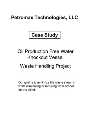 Petromax Technologies, LLC


           Case Study


  Oil Production Free Water
       Knockout Vessel
   Waste Handling Project


  Our goal is to minimize the waste streams
  while eliminating or reducing work scopes
  for the client.
 