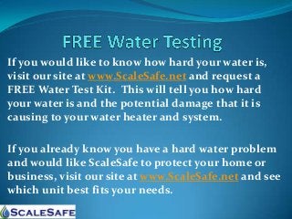 If you would like to know how hard your water is,
visit our site at www.ScaleSafe.net and request a
FREE Water Test Kit. This will tell you how hard
your water is and the potential damage that it is
causing to your water heater and system.
If you already know you have a hard water problem
and would like ScaleSafe to protect your home or
business, visit our site at www.ScaleSafe.net and see
which unit best fits your needs.

 