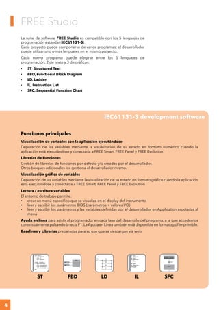 4
	
FREE Studio
IEC61131-3 development software
La suite de software FREE Studio es compatible con los 5 lenguajes de
programación estándar (IEC61131-3).
Cada proyecto puede componerse de varios programas; el desarrollador
puede utilizar uno o más lenguajes en el mismo proyecto.
Cada nuevo programa puede elegirse entre los 5 lenguajes de
programación, 2 de texto y 3 de gráficos:
•	 ST, Structured Text			
•	 FBD, Functional Block Diagram 	
•	 LD, Ladder	
•	 IL, Instruction List			
•	 SFC, Sequential Function Chart
Funciones principales
Visualización de variables con la aplicación ejecutándose
Depuración de las variables mediante la visualización de su estado en formato numérico cuando la
aplicación está ejecutándose y conectada a FREE Smart, FREE Panel y FREE Evolution
Librerías de Funciones
Gestión de librerías de funciones por defecto y/o creadas por el desarrollador.
Otros bloques adicionales los gestiona el desarrollador mismo.
Visualización gráfica de variables
Depuración de las variables mediante la visualización de su estado en formato gráfico cuando la aplicación
está ejecutándose y conectada a FREE Smart, FREE Panel y FREE Evolution
Lectura / escritura variables
El entorno de trabajo permite:
•	 crear un menú específico que se visualiza en el display del instrumento
•	 leer y escribir los parámetros BIOS (parámetros + valores I/O)
•	 leer y escribir los parámetros y las variables definidas por el desarrollador en Application asociadas al
menú
Ayuda en línea para asistir al programador en cada fase del desarrollo del programa, a la que accedemos
contextualmente pulsando la tecla F1.LaAyuda en Línea también está disponible en formato pdf imprimible.
Baselines y Librerías preparadas para su uso que se descargan vía web
ST LD IL SFCFBD
 