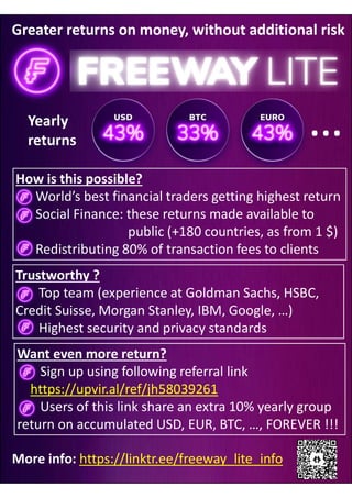 Greater returns on money, without additional risk
How is this possible?
World’s best financial traders getting highest return
Social Finance: these returns made available to
public (+180 countries, as from 1 $)
Redistributing 80% of transaction fees to clients
Trustworthy ?
Top team (experience at Goldman Sachs, HSBC,
Credit Suisse, Morgan Stanley, IBM, Google, …)
Highest security and privacy standards
Want even more return?
Sign up using following referral link
https://upvir.al/ref/jh58039261
Users of this link share an extra 10% yearly group
return on accumulated USD, EUR, BTC, …, FOREVER !!!
More info: https://linktr.ee/freeway_lite_info
Yearly
returns
 