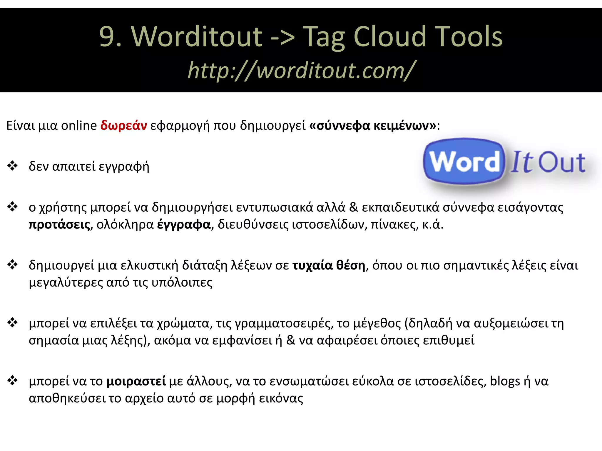 9. Worditout -> Tag Cloud Τools
                     ΘΕΜΑΤΙΚΟΙ ΑΞΟΝΕΣ
                             http://worditout.com/

Είναι μια online δωρεάν εφαρμογή που δημιουργεί «σύννεφα κειμένων»:

 δεν απαιτεί εγγραφή

 ο χρήστης μπορεί να δημιουργήσει εντυπωσιακά αλλά & εκπαιδευτικά σύννεφα εισάγοντας
  προτάσεις, ολόκληρα έγγραφα, διευθύνσεις ιστοσελίδων, πίνακες, κ.ά.

 δημιουργεί μια ελκυστική διάταξη λέξεων σε τυχαία θέση, όπου οι πιο σημαντικές λέξεις είναι
  μεγαλύτερες από τις υπόλοιπες

 μπορεί να επιλέξει τα χρώματα, τις γραμματοσειρές, το μέγεθος (δηλαδή να αυξομειώσει τη
  σημασία μιας λέξης), ακόμα να εμφανίσει ή & να αφαιρέσει όποιες επιθυμεί

 μπορεί να το μοιραστεί με άλλους, να το ενσωματώσει εύκολα σε ιστοσελίδες, blogs ή να
  αποθηκεύσει το αρχείο αυτό σε μορφή εικόνας
 