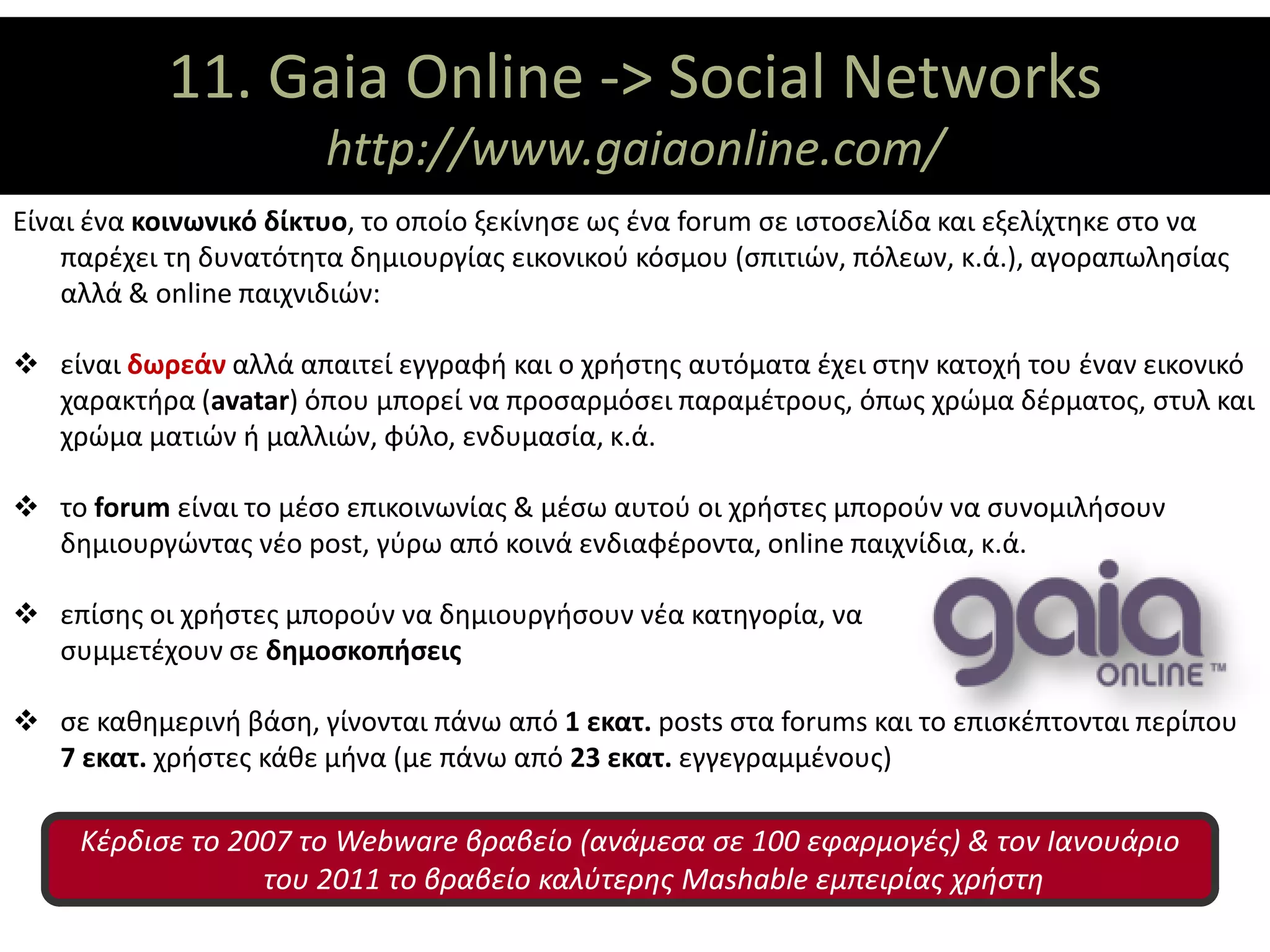 11. Gaia ΘΕΜΑΤΙΚΟΙ ΑΞΟΝΕΣ
                    Online -> Social Networks
                        http://www.gaiaonline.com/
Είναι ένα κοινωνικό δίκτυο, το οποίο ξεκίνησε ως ένα forum σε ιστοσελίδα και εξελίχτηκε στο να
    παρέχει τη δυνατότητα δημιουργίας εικονικού κόσμου (σπιτιών, πόλεων, κ.ά.), αγοραπωλησίας
    αλλά & online παιχνιδιών:

 είναι δωρεάν αλλά απαιτεί εγγραφή και ο χρήστης αυτόματα έχει στην κατοχή του έναν εικονικό
  χαρακτήρα (avatar) όπου μπορεί να προσαρμόσει παραμέτρους, όπως χρώμα δέρματος, στυλ και
  χρώμα ματιών ή μαλλιών, φύλο, ενδυμασία, κ.ά.

 το forum είναι το μέσο επικοινωνίας & μέσω αυτού οι χρήστες μπορούν να συνομιλήσουν
  δημιουργώντας νέο post, γύρω από κοινά ενδιαφέροντα, online παιχνίδια, κ.ά.

 επίσης οι χρήστες μπορούν να δημιουργήσουν νέα κατηγορία, να
  συμμετέχουν σε δημοσκοπήσεις

 σε καθημερινή βάση, γίνονται πάνω από 1 εκατ. posts στα forums και το επισκέπτονται περίπου
  7 εκατ. χρήστες κάθε μήνα (με πάνω από 23 εκατ. εγγεγραμμένους)

     Κέρδισε το 2007 το Webware βραβείο (ανάμεσα σε 100 εφαρμογές) & τον Ιανουάριο
                  του 2011 το βραβείο καλύτερης Mashable εμπειρίας χρήστη
 