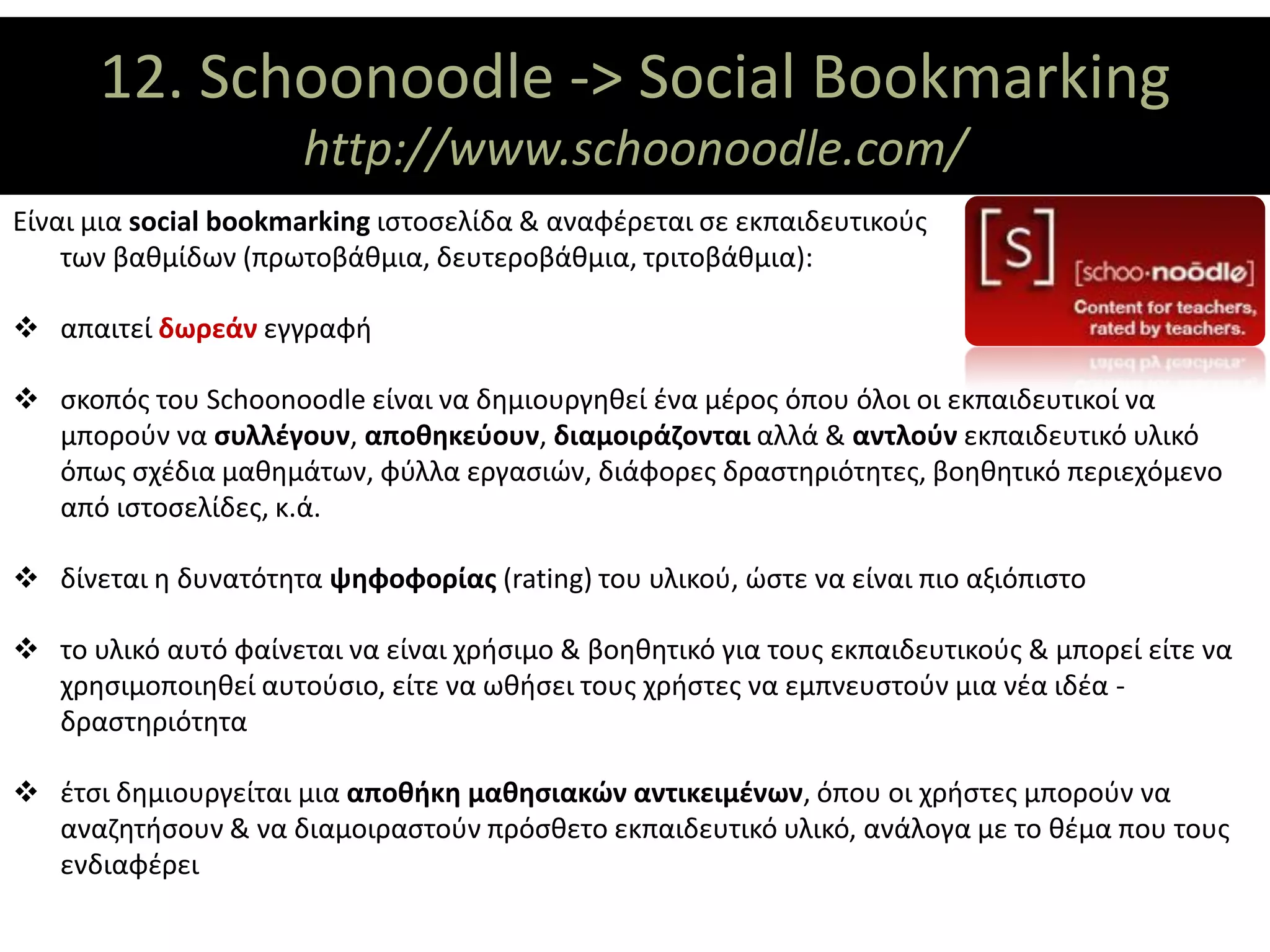 12. Schoonoodle -> Social Bookmarking
                ΘΕΜΑΤΙΚΟΙ ΑΞΟΝΕΣ
                      http://www.schoonoodle.com/
Είναι μια social bookmarking ιστοσελίδα & αναφέρεται σε εκπαιδευτικούς                    όλων
    των βαθμίδων (πρωτοβάθμια, δευτεροβάθμια, τριτοβάθμια):

 απαιτεί δωρεάν εγγραφή

 σκοπός του Schoonoodle είναι να δημιουργηθεί ένα μέρος όπου όλοι οι εκπαιδευτικοί να
  μπορούν να συλλέγουν, αποθηκεύουν, διαμοιράζονται αλλά & αντλούν εκπαιδευτικό υλικό
  όπως σχέδια μαθημάτων, φύλλα εργασιών, διάφορες δραστηριότητες, βοηθητικό περιεχόμενο
  από ιστοσελίδες, κ.ά.

 δίνεται η δυνατότητα ψηφοφορίας (rating) του υλικού, ώστε να είναι πιο αξιόπιστο

 το υλικό αυτό φαίνεται να είναι χρήσιμο & βοηθητικό για τους εκπαιδευτικούς & μπορεί είτε να
  χρησιμοποιηθεί αυτούσιο, είτε να ωθήσει τους χρήστες να εμπνευστούν μια νέα ιδέα -
  δραστηριότητα

 έτσι δημιουργείται μια αποθήκη μαθησιακών αντικειμένων, όπου οι χρήστες μπορούν να
  αναζητήσουν & να διαμοιραστούν πρόσθετο εκπαιδευτικό υλικό, ανάλογα με το θέμα που τους
  ενδιαφέρει
 