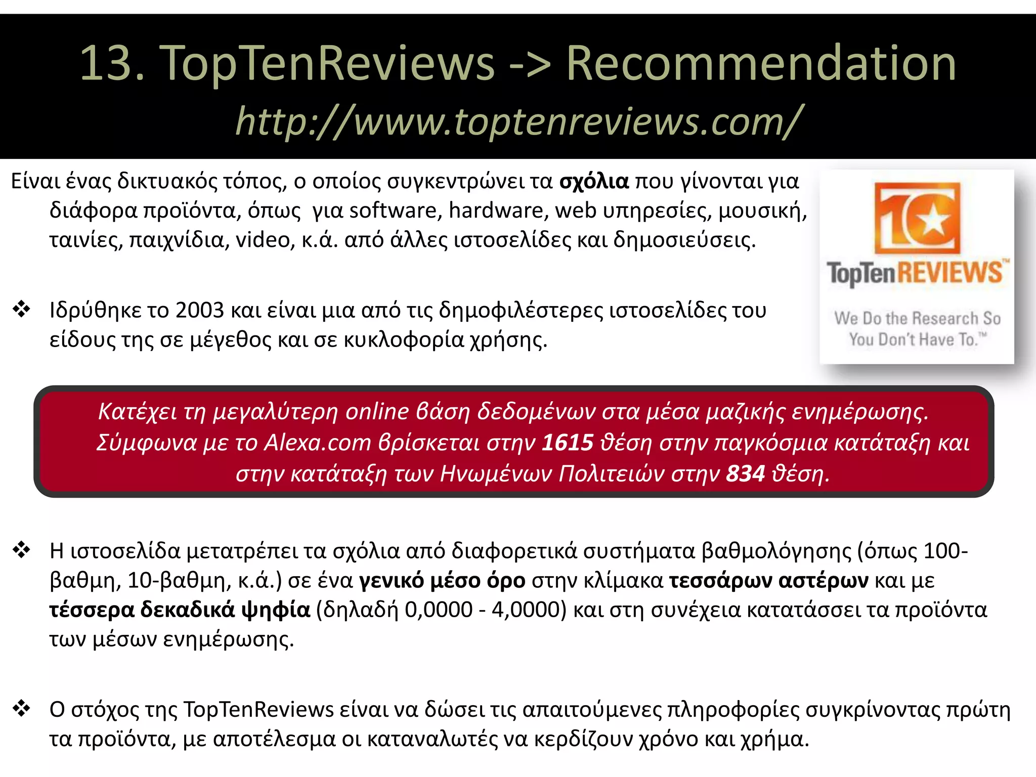 13. TopTenReviews -> Recommendation
                ΘΕΜΑΤΙΚΟΙ ΑΞΟΝΕΣ
                     http://www.toptenreviews.com/
Είναι ένας δικτυακός τόπος, ο οποίος συγκεντρώνει τα σχόλια που γίνονται για
    διάφορα προϊόντα, όπως για software, hardware, web υπηρεσίες, μουσική,
    ταινίες, παιχνίδια, video, κ.ά. από άλλες ιστοσελίδες και δημοσιεύσεις.

 Ιδρύθηκε το 2003 και είναι μια από τις δημοφιλέστερες ιστοσελίδες του
  είδους της σε μέγεθος και σε κυκλοφορία χρήσης.

        Κατέχει τη μεγαλύτερη online βάση δεδομένων στα μέσα μαζικής ενημέρωσης.
        Σύμφωνα με το Alexa.com βρίσκεται στην 1615 θέση στην παγκόσμια κατάταξη και
                     στην κατάταξη των Ηνωμένων Πολιτειών στην 834 θέση.

 Η ιστοσελίδα μετατρέπει τα σχόλια από διαφορετικά συστήματα βαθμολόγησης (όπως 100-
  βαθμη, 10-βαθμη, κ.ά.) σε ένα γενικό μέσο όρο στην κλίμακα τεσσάρων αστέρων και με
  τέσσερα δεκαδικά ψηφία (δηλαδή 0,0000 - 4,0000) και στη συνέχεια κατατάσσει τα προϊόντα
  των μέσων ενημέρωσης.

 Ο στόχος της TopTenReviews είναι να δώσει τις απαιτούμενες πληροφορίες συγκρίνοντας πρώτη
  τα προϊόντα, με αποτέλεσμα οι καταναλωτές να κερδίζουν χρόνο και χρήμα.
 