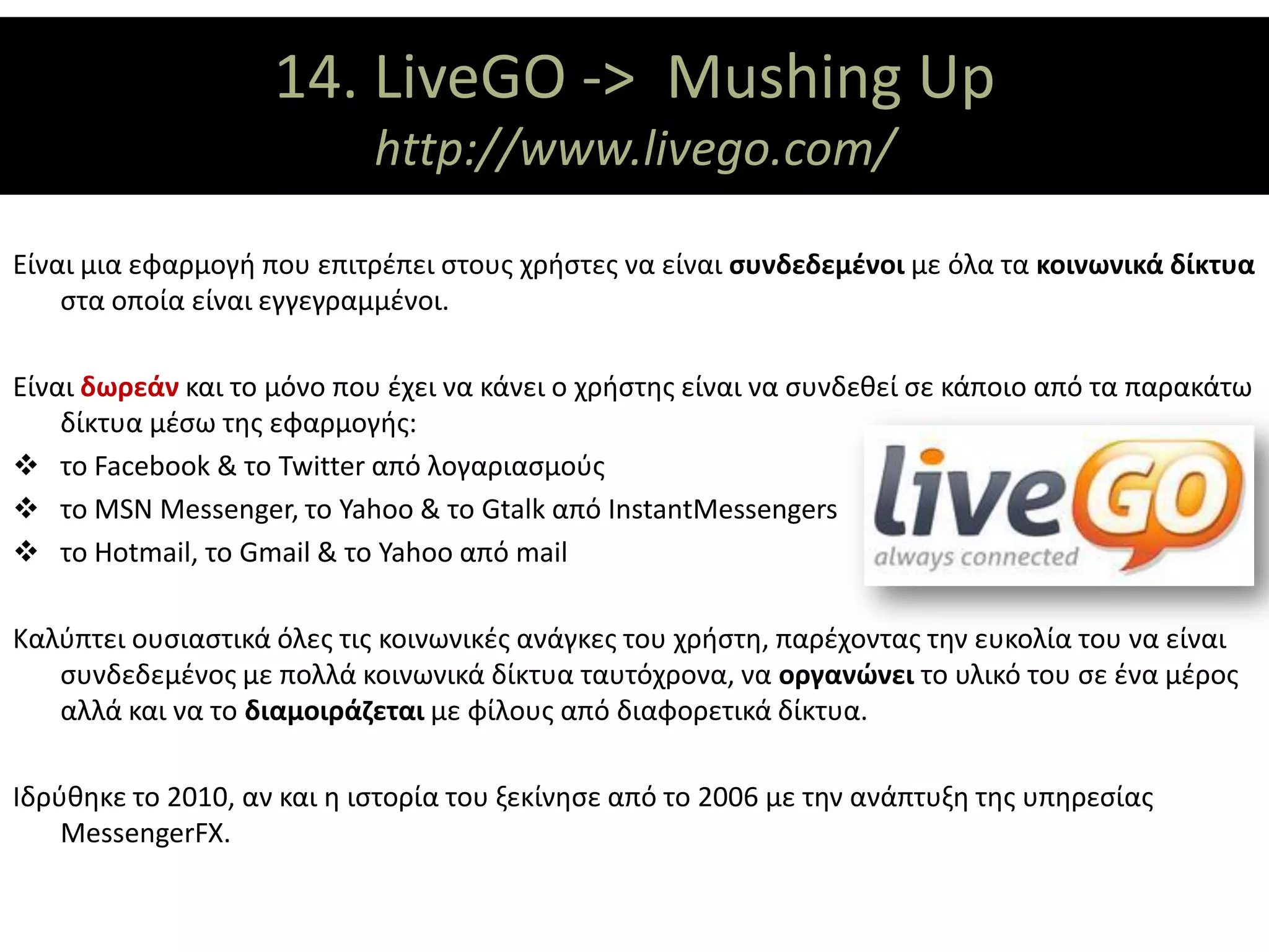14. LiveGO ΑΞΟΝΕΣ
                         ΘΕΜΑΤΙΚΟΙ -> Mushing Up
                            http://www.livego.com/

Είναι μια εφαρμογή που επιτρέπει στους χρήστες να είναι συνδεδεμένοι με όλα τα κοινωνικά δίκτυα
    στα οποία είναι εγγεγραμμένοι.

Είναι δωρεάν και το μόνο που έχει να κάνει ο χρήστης είναι να συνδεθεί σε κάποιο από τα παρακάτω
    δίκτυα μέσω της εφαρμογής:
 το Facebook & το Twitter από λογαριασμούς
 το MSN Messenger, το Yahoo & το Gtalk από InstantMessengers
 το Hotmail, το Gmail & το Yahoo από mail

Καλύπτει ουσιαστικά όλες τις κοινωνικές ανάγκες του χρήστη, παρέχοντας την ευκολία του να είναι
   συνδεδεμένος με πολλά κοινωνικά δίκτυα ταυτόχρονα, να οργανώνει το υλικό του σε ένα μέρος
   αλλά και να το διαμοιράζεται με φίλους από διαφορετικά δίκτυα.

Ιδρύθηκε το 2010, αν και η ιστορία του ξεκίνησε από το 2006 με την ανάπτυξη της υπηρεσίας
    MessengerFX.
 