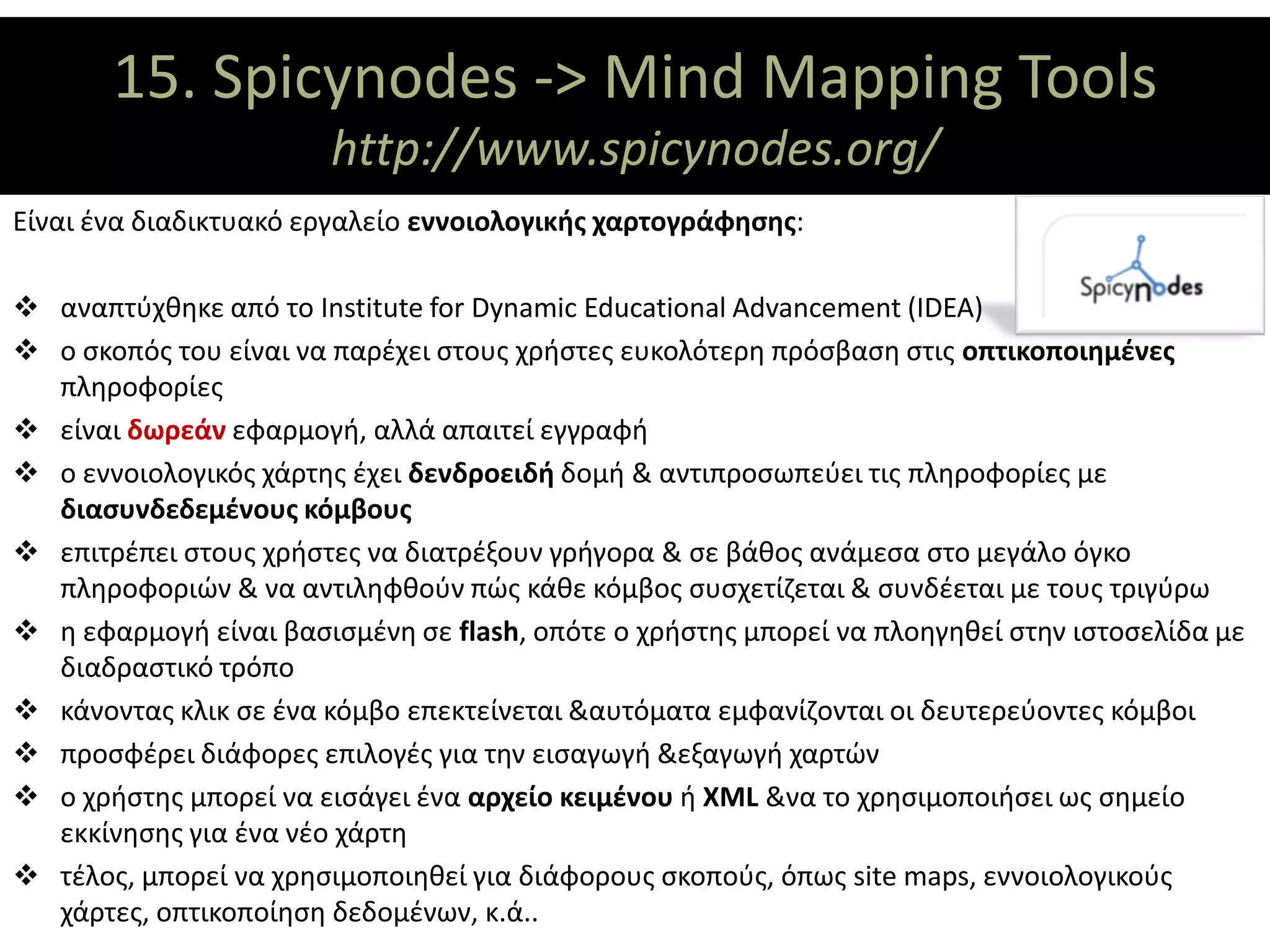 15. Spicynodes -> Mind Mapping Tools
                 ΘΕΜΑΤΙΚΟΙ ΑΞΟΝΕΣ
                        http://www.spicynodes.org/
Είναι ένα διαδικτυακό εργαλείο εννοιολογικής χαρτογράφησης:

 αναπτύχθηκε από το Institute for Dynamic Educational Advancement (IDEA)
 ο σκοπός του είναι να παρέχει στους χρήστες ευκολότερη πρόσβαση στις οπτικοποιημένες
  πληροφορίες
 είναι δωρεάν εφαρμογή, αλλά απαιτεί εγγραφή
 ο εννοιολογικός χάρτης έχει δενδροειδή δομή & αντιπροσωπεύει τις πληροφορίες με
  διασυνδεδεμένους κόμβους
 επιτρέπει στους χρήστες να διατρέξουν γρήγορα & σε βάθος ανάμεσα στο μεγάλο όγκο
  πληροφοριών & να αντιληφθούν πώς κάθε κόμβος συσχετίζεται & συνδέεται με τους τριγύρω
 η εφαρμογή είναι βασισμένη σε flash, οπότε ο χρήστης μπορεί να πλοηγηθεί στην ιστοσελίδα με
  διαδραστικό τρόπο
 κάνοντας κλικ σε ένα κόμβο επεκτείνεται &αυτόματα εμφανίζονται οι δευτερεύοντες κόμβοι
 προσφέρει διάφορες επιλογές για την εισαγωγή &εξαγωγή χαρτών
 ο χρήστης μπορεί να εισάγει ένα αρχείο κειμένου ή XML &να το χρησιμοποιήσει ως σημείο
  εκκίνησης για ένα νέο χάρτη
 τέλος, μπορεί να χρησιμοποιηθεί για διάφορους σκοπούς, όπως site maps, εννοιολογικούς
  χάρτες, οπτικοποίηση δεδομένων, κ.ά..
 