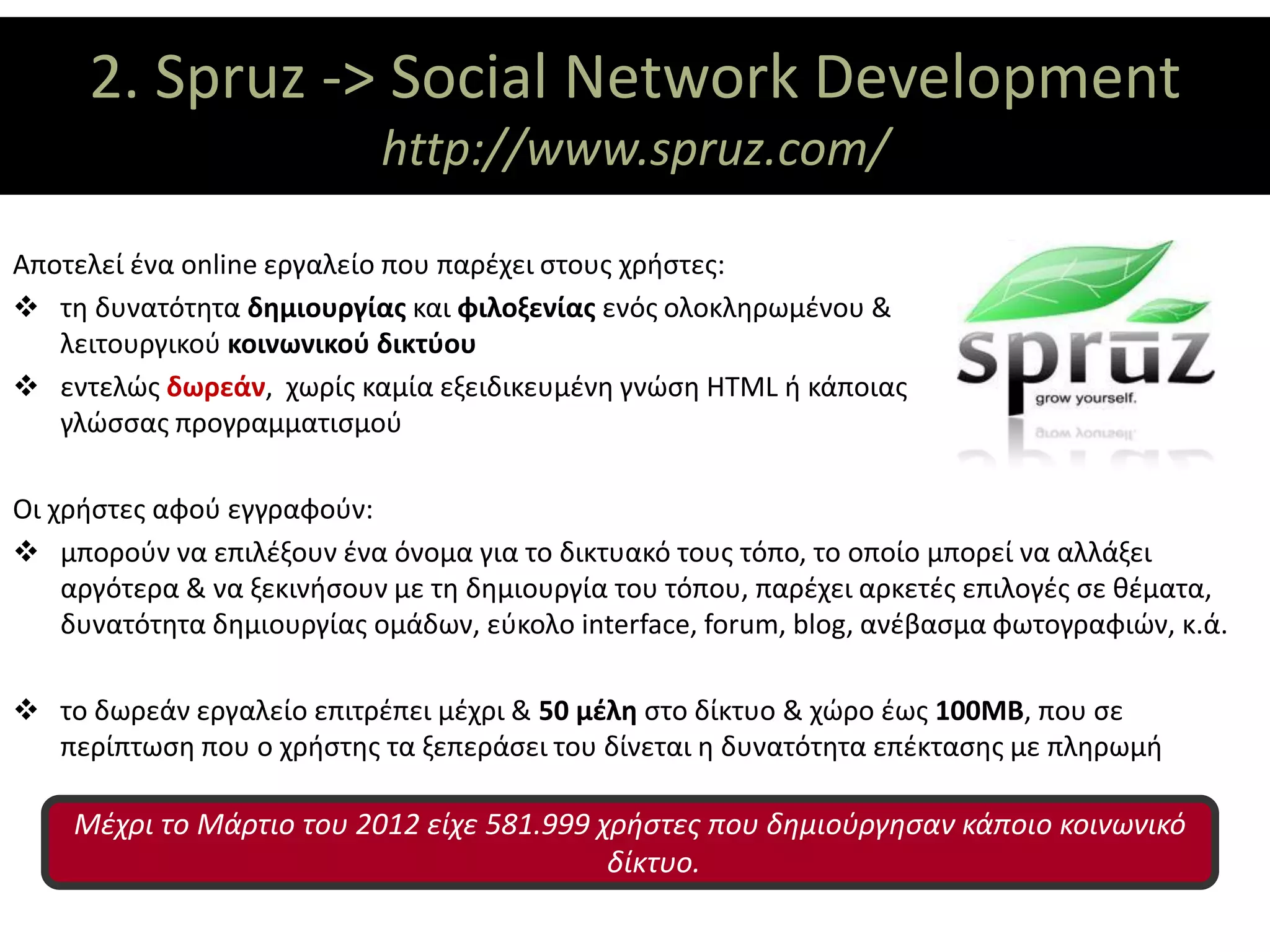 2. Spruz -> Social Network Development
                 ΘΕΜΑΤΙΚΟΙ ΑΞΟΝΕΣ
                           http://www.spruz.com/

Αποτελεί ένα online εργαλείο που παρέχει στους χρήστες:
 τη δυνατότητα δημιουργίας και φιλοξενίας ενός ολοκληρωμένου &
   λειτουργικού κοινωνικού δικτύου
 εντελώς δωρεάν, χωρίς καμία εξειδικευμένη γνώση HTML ή κάποιας
   γλώσσας προγραμματισμού

Οι χρήστες αφού εγγραφούν:
 μπορούν να επιλέξουν ένα όνομα για το δικτυακό τους τόπο, το οποίο μπορεί να αλλάξει
    αργότερα & να ξεκινήσουν με τη δημιουργία του τόπου, παρέχει αρκετές επιλογές σε θέματα,
    δυνατότητα δημιουργίας ομάδων, εύκολο interface, forum, blog, ανέβασμα φωτογραφιών, κ.ά.

 το δωρεάν εργαλείο επιτρέπει μέχρι & 50 μέλη στο δίκτυο & χώρο έως 100MB, που σε
  περίπτωση που ο χρήστης τα ξεπεράσει του δίνεται η δυνατότητα επέκτασης με πληρωμή

    Μέχρι το Μάρτιο του 2012 είχε 581.999 χρήστες που δημιούργησαν κάποιο κοινωνικό
                                           δίκτυο.
 