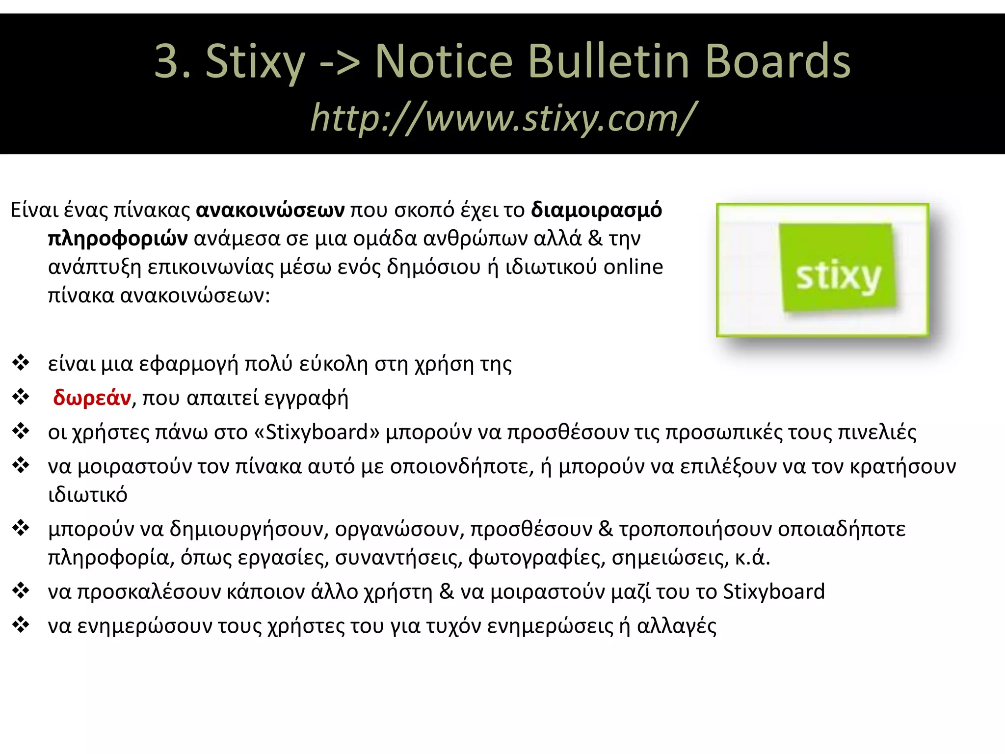 3. Stixy ΘΕΜΑΤΙΚΟΙ ΑΞΟΝΕΣ
                      -> Notice Bulletin Boards
                            http://www.stixy.com/

Είναι ένας πίνακας ανακοινώσεων που σκοπό έχει το διαμοιρασμό
    πληροφοριών ανάμεσα σε μια ομάδα ανθρώπων αλλά & την
    ανάπτυξη επικοινωνίας μέσω ενός δημόσιου ή ιδιωτικού online
    πίνακα ανακοινώσεων:

 είναι μια εφαρμογή πολύ εύκολη στη χρήση της
  δωρεάν, που απαιτεί εγγραφή
 οι χρήστες πάνω στο «Stixyboard» μπορούν να προσθέσουν τις προσωπικές τους πινελιές
 να μοιραστούν τον πίνακα αυτό με οποιονδήποτε, ή μπορούν να επιλέξουν να τον κρατήσουν
  ιδιωτικό
 μπορούν να δημιουργήσουν, οργανώσουν, προσθέσουν & τροποποιήσουν οποιαδήποτε
  πληροφορία, όπως εργασίες, συναντήσεις, φωτογραφίες, σημειώσεις, κ.ά.
 να προσκαλέσουν κάποιον άλλο χρήστη & να μοιραστούν μαζί του το Stixyboard
 να ενημερώσουν τους χρήστες του για τυχόν ενημερώσεις ή αλλαγές
 