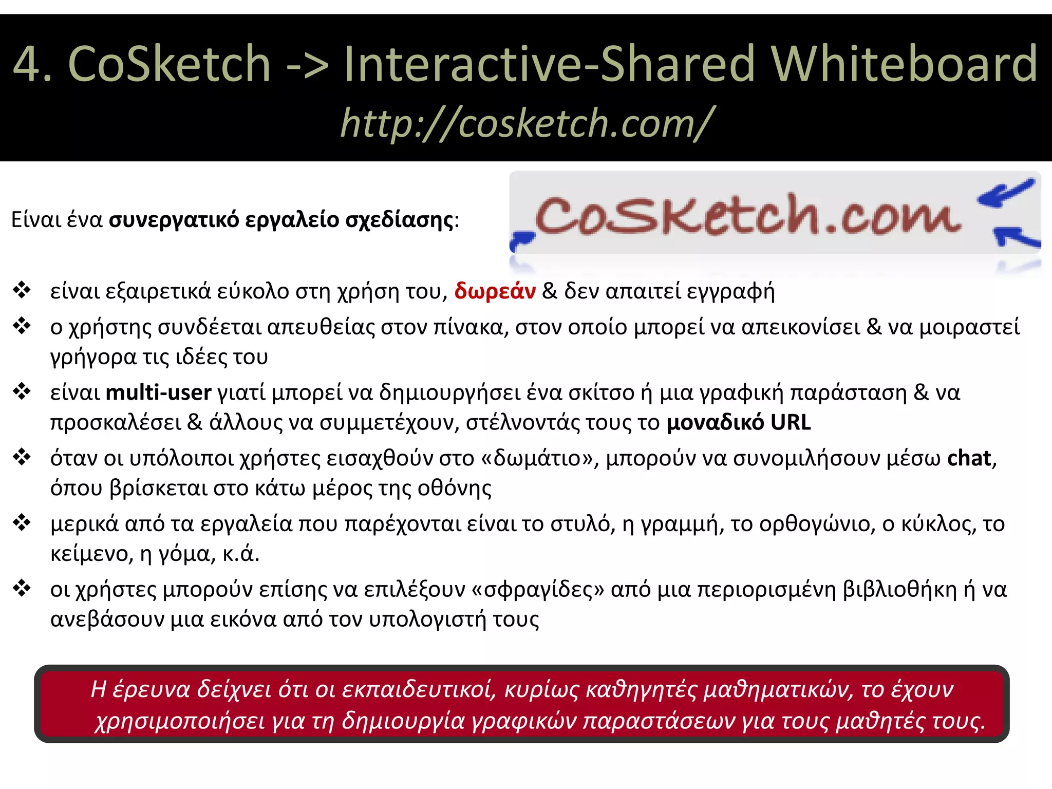 4. CoSketch ->ΘΕΜΑΤΙΚΟΙ ΑΞΟΝΕΣ
               Interactive-Shared Whiteboard
                              http://cosketch.com/

Είναι ένα συνεργατικό εργαλείο σχεδίασης:

 είναι εξαιρετικά εύκολο στη χρήση του, δωρεάν & δεν απαιτεί εγγραφή
 ο χρήστης συνδέεται απευθείας στον πίνακα, στον οποίο μπορεί να απεικονίσει & να μοιραστεί
  γρήγορα τις ιδέες του
 είναι multi-user γιατί μπορεί να δημιουργήσει ένα σκίτσο ή μια γραφική παράσταση & να
  προσκαλέσει & άλλους να συμμετέχουν, στέλνοντάς τους το μοναδικό URL
 όταν οι υπόλοιποι χρήστες εισαχθούν στο «δωμάτιο», μπορούν να συνομιλήσουν μέσω chat,
  όπου βρίσκεται στο κάτω μέρος της οθόνης
 μερικά από τα εργαλεία που παρέχονται είναι το στυλό, η γραμμή, το ορθογώνιο, ο κύκλος, το
  κείμενο, η γόμα, κ.ά.
 οι χρήστες μπορούν επίσης να επιλέξουν «σφραγίδες» από μια περιορισμένη βιβλιοθήκη ή να
  ανεβάσουν μια εικόνα από τον υπολογιστή τους

       Η έρευνα δείχνει ότι οι εκπαιδευτικοί, κυρίως καθηγητές μαθηματικών, το έχουν
       χρησιμοποιήσει για τη δημιουργία γραφικών παραστάσεων για τους μαθητές τους.
 