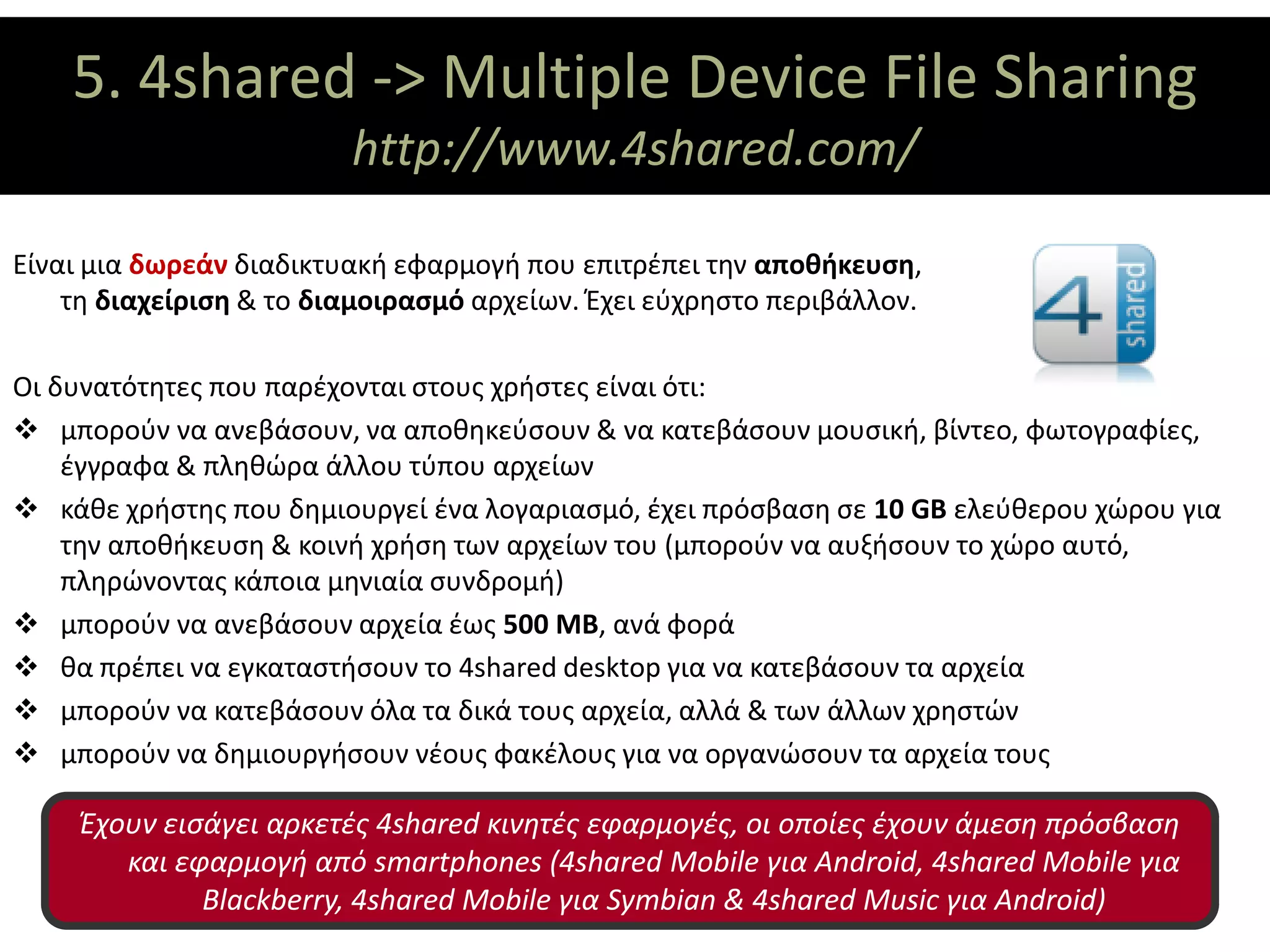 5. 4shared -> Multiple Device File Sharing
                ΘΕΜΑΤΙΚΟΙ ΑΞΟΝΕΣ
                         http://www.4shared.com/

Είναι μια δωρεάν διαδικτυακή εφαρμογή που επιτρέπει την αποθήκευση,
    τη διαχείριση & το διαμοιρασμό αρχείων. Έχει εύχρηστο περιβάλλον.

Οι δυνατότητες που παρέχονται στους χρήστες είναι ότι:
 μπορούν να ανεβάσουν, να αποθηκεύσουν & να κατεβάσουν μουσική, βίντεο, φωτογραφίες,
    έγγραφα & πληθώρα άλλου τύπου αρχείων
 κάθε χρήστης που δημιουργεί ένα λογαριασμό, έχει πρόσβαση σε 10 GB ελεύθερου χώρου για
    την αποθήκευση & κοινή χρήση των αρχείων του (μπορούν να αυξήσουν το χώρο αυτό,
    πληρώνοντας κάποια μηνιαία συνδρομή)
 μπορούν να ανεβάσουν αρχεία έως 500 MB, ανά φορά
 θα πρέπει να εγκαταστήσουν το 4shared desktop για να κατεβάσουν τα αρχεία
 μπορούν να κατεβάσουν όλα τα δικά τους αρχεία, αλλά & των άλλων χρηστών
 μπορούν να δημιουργήσουν νέους φακέλους για να οργανώσουν τα αρχεία τους

     Έχουν εισάγει αρκετές 4shared κινητές εφαρμογές, οι οποίες έχουν άμεση πρόσβαση
        και εφαρμογή από smartphones (4shared Mobile για Android, 4shared Mobile για
              Blackberry, 4shared Mobile για Symbian & 4shared Music για Android)
 