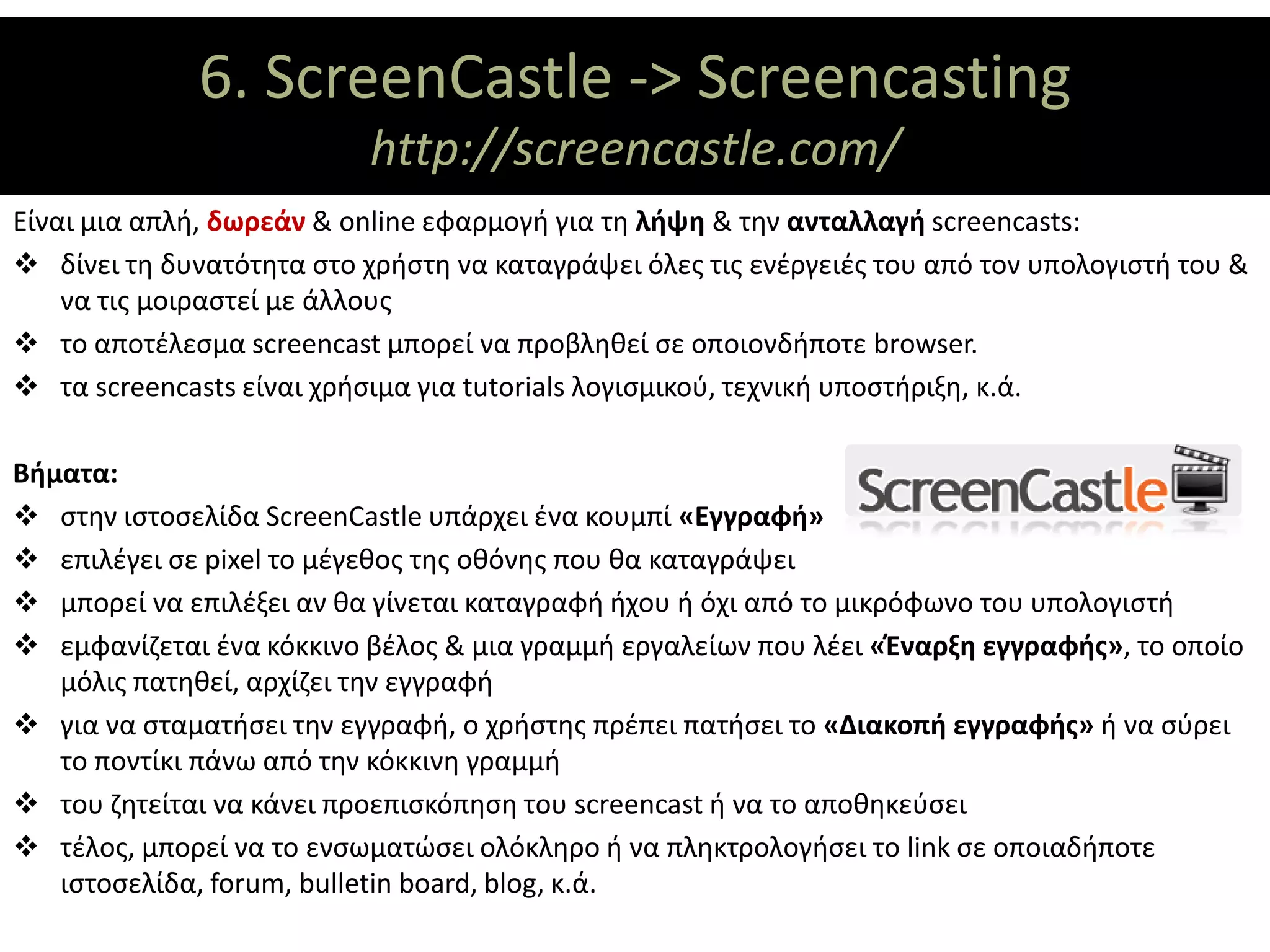 6. ScreenCastle -> Screencasting
                     ΘΕΜΑΤΙΚΟΙ ΑΞΟΝΕΣ
                           http://screencastle.com/
Είναι μια απλή, δωρεάν & online εφαρμογή για τη λήψη & την ανταλλαγή screencasts:
 δίνει τη δυνατότητα στο χρήστη να καταγράψει όλες τις ενέργειές του από τον υπολογιστή του &
    να τις μοιραστεί με άλλους
 το αποτέλεσμα screencast μπορεί να προβληθεί σε οποιονδήποτε browser.
 τα screencasts είναι χρήσιμα για tutorials λογισμικού, τεχνική υποστήριξη, κ.ά.

Βήματα:
 στην ιστοσελίδα ScreenCastle υπάρχει ένα κουμπί «Εγγραφή»
 επιλέγει σε pixel το μέγεθος της οθόνης που θα καταγράψει
 μπορεί να επιλέξει αν θα γίνεται καταγραφή ήχου ή όχι από το μικρόφωνο του υπολογιστή
 εμφανίζεται ένα κόκκινο βέλος & μια γραμμή εργαλείων που λέει «Έναρξη εγγραφής», το οποίο
   μόλις πατηθεί, αρχίζει την εγγραφή
 για να σταματήσει την εγγραφή, ο χρήστης πρέπει πατήσει το «Διακοπή εγγραφής» ή να σύρει
   το ποντίκι πάνω από την κόκκινη γραμμή
 του ζητείται να κάνει προεπισκόπηση του screencast ή να το αποθηκεύσει
 τέλος, μπορεί να το ενσωματώσει ολόκληρο ή να πληκτρολογήσει το link σε οποιαδήποτε
   ιστοσελίδα, forum, bulletin board, blog, κ.ά.
 