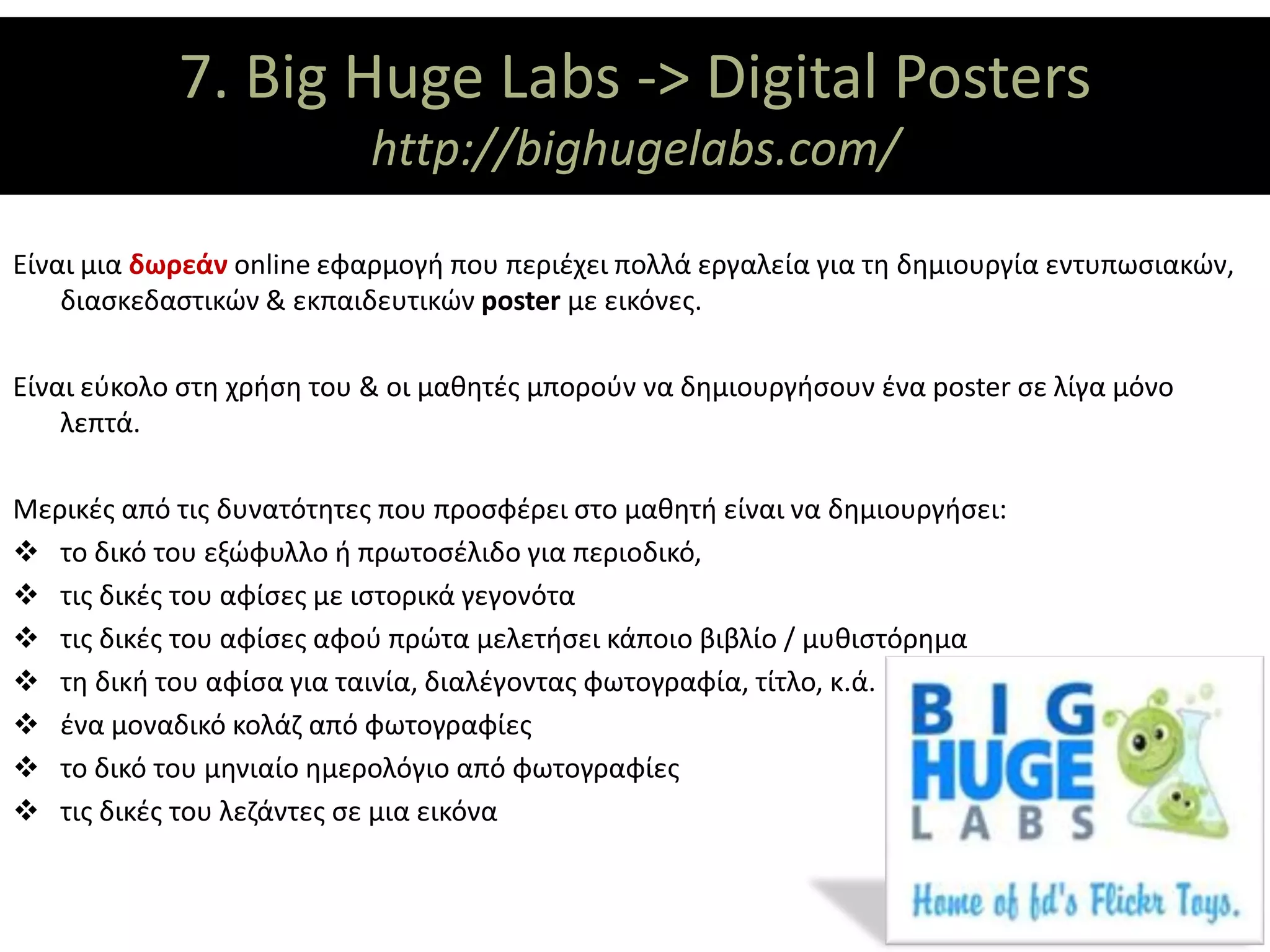 7. Big Huge Labs -> Digital Posters
                    ΘΕΜΑΤΙΚΟΙ ΑΞΟΝΕΣ
                           http://bighugelabs.com/

Είναι μια δωρεάν online εφαρμογή που περιέχει πολλά εργαλεία για τη δημιουργία εντυπωσιακών,
    διασκεδαστικών & εκπαιδευτικών poster με εικόνες.

Είναι εύκολο στη χρήση του & οι μαθητές μπορούν να δημιουργήσουν ένα poster σε λίγα μόνο
    λεπτά.

Μερικές από τις δυνατότητες που προσφέρει στο μαθητή είναι να δημιουργήσει:
 το δικό του εξώφυλλο ή πρωτοσέλιδο για περιοδικό,
 τις δικές του αφίσες με ιστορικά γεγονότα
 τις δικές του αφίσες αφού πρώτα μελετήσει κάποιο βιβλίο / μυθιστόρημα
 τη δική του αφίσα για ταινία, διαλέγοντας φωτογραφία, τίτλο, κ.ά.
 ένα μοναδικό κολάζ από φωτογραφίες
 το δικό του μηνιαίο ημερολόγιο από φωτογραφίες
 τις δικές του λεζάντες σε μια εικόνα
 