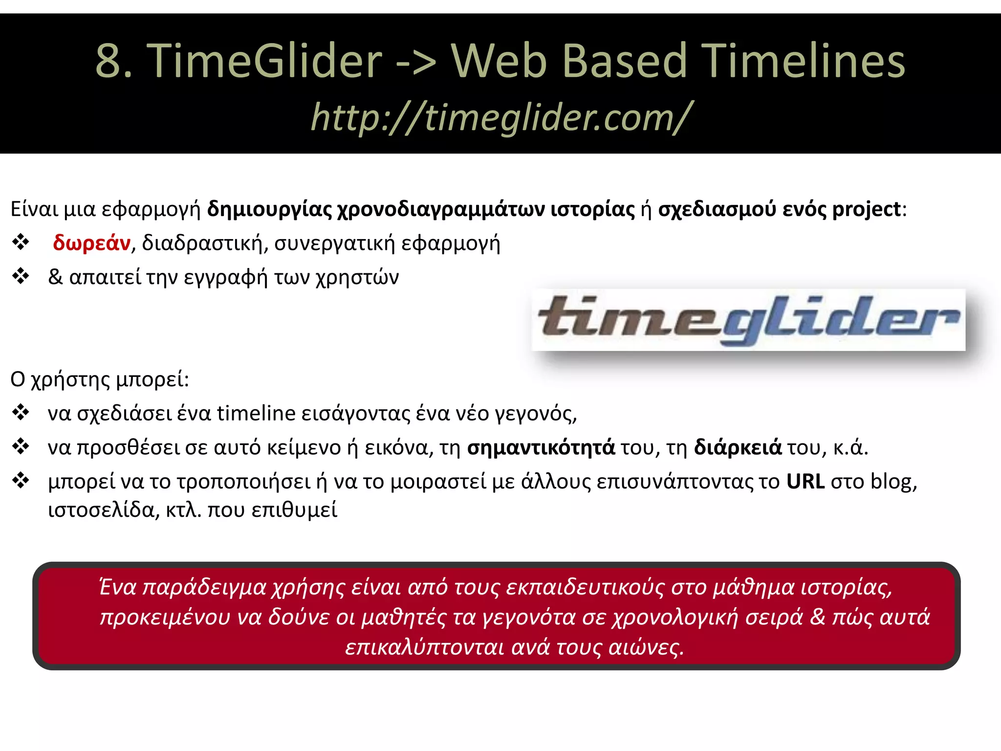 8. TimeGlider -> Web Based Timelines
                  ΘΕΜΑΤΙΚΟΙ ΑΞΟΝΕΣ
                            http://timeglider.com/

Είναι μια εφαρμογή δημιουργίας χρονοδιαγραμμάτων ιστορίας ή σχεδιασμού ενός project:
 δωρεάν, διαδραστική, συνεργατική εφαρμογή
 & απαιτεί την εγγραφή των χρηστών



Ο χρήστης μπορεί:
 να σχεδιάσει ένα timeline εισάγοντας ένα νέο γεγονός,
 να προσθέσει σε αυτό κείμενο ή εικόνα, τη σημαντικότητά του, τη διάρκειά του, κ.ά.
 μπορεί να το τροποποιήσει ή να το μοιραστεί με άλλους επισυνάπτοντας το URL στο blog,
    ιστοσελίδα, κτλ. που επιθυμεί


        Ένα παράδειγμα χρήσης είναι από τους εκπαιδευτικούς στο μάθημα ιστορίας,
        προκειμένου να δούνε οι μαθητές τα γεγονότα σε χρονολογική σειρά & πώς αυτά
                              επικαλύπτονται ανά τους αιώνες.
 