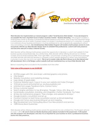 webmonster

Web Monster has implemented our newest program called "Small Business Web Builder". It was developed to
accomplish the most important issue in today's business market, “Business Branding.” This program enables a
small business owner to develop a professional internet presence and brand . One of the most important things
a small business can do in today’s business market is to project a professional brand to it’s customers. A website
is an extension of your business and brand, it must be professional as well as graphically appealing to attract
new and existing customers. Our Small Business Web Builder Program will enable small business owners to work
exclusively with the our Web Monster Design Team to establish that professional, custom built web presence
and become relevant in today's internet society.

Web Monster will be offering small business owners the opportunity to develop a custom built website for their
business quickly and professionally. For a limited time, Web Monster will be offering this service to a limited
number of local small businesses FREE. That's right FREE!. Just purchase a hosting and a maintenance package
and Web Monster will build and develop a complete custom website designed to attract new and existing
customers to your site over and over again. This is not a cookie cutter site that is thrown on to the internet and
left abandoned, this is a full fledge custom website built and maintained buy our local Web Monster Staff.

Below is everything that is included in this incredible short time offer!

Total value of this program is over $4,500.00!



   25 HTML pages with CSS, Java Script, unlimited graphics and photos.
   3 Re-Designs
   Website consultation and marketing strategy.
   Logo design (If applicable)
   Customer Website Log-In ( Log on to your own website and make Changes)
   10 Email accounts and email set-up. you@yourwebsite.com
   Unlimited form pages."Feedback forms, Contact forms,"
   24 hour customer support.
   Search engine submission to top 40 engines. "Google, Yahoo, AOL, Bing, ect.
   Social Media consultation, branding, and integration ( Twitter, Facebook, You Tube)
   60 day site maintenance program. "Free changes, and uploads for 60 days."
   Google Analytics consultation and set up.
   Constant Contact or Mail Chimp consultation and set up (Email Marketing)
   Google and Yahoo area business listing set up and mapping.
   Blog Development and Training Blog About Your New products and services.
   100% Money Back Guarantee.


Web Monster will be offering small business owners this opportunity for only a limited time. This Program will end
on June 1, 2012. Be sure to read our Reuters Business press release included in this paperwork. It will explain
why this program was developed, and why it is so important for your business to have a professional business
brand and web presence.
 