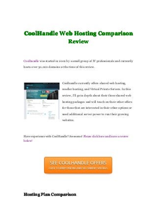 CoolHandleCoolHandleCoolHandleCoolHandle WebWebWebWeb HostingHostingHostingHosting ComparisonComparisonComparisonComparison
ReviewReviewReviewReview
Coolhandle was started in 2001 by a small group of IT professionals and currently
hosts over 50,000 domains at the time of this review.
Coolhandle currently offers shared web hosting,
reseller hosting, and Virtual Private Servers. In this
review, I’ll go in depth about their three shared web
hosting packages and will touch on their other offers
for those that are interested in their other options or
need additional server power to run their growing
websites.
Have experience with CoolHandle? Awesome! Please click here and leave a review
below!
HostingHostingHostingHosting PlanPlanPlanPlan ComparisonComparisonComparisonComparison
 