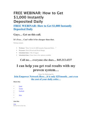 FREE WEBINAR: How to Get
$1,000 Instantly
Deposited Daily
FREE WEBINAR: How to Get $1,000 Instantly
Deposited Daily
Guys… Get on this call.
It’s Free… Can’t offer it for cheaper than that.
Webinar details:


     §    Webinar: ”How To Get $1,000 Instantly Deposited Daily…”
     §    Presenter: David Wood and David Sharpe
     §    Scheduled date: 13th of August
     §    Scheduled time: Chose from a few options available


             Call me… everyone else does… 845.213.4337

      I can help you get real results with my
                 proven system…
                                         Ethan The Marketing Pro
 Join Empower Network Here…it is only $25/month…not even
               the cost of your daily cofee…
Share this:


•          Email
•          Twitter
•          Facebook
•
•          More
•

Like this:

Like
Be the first to like this.
 