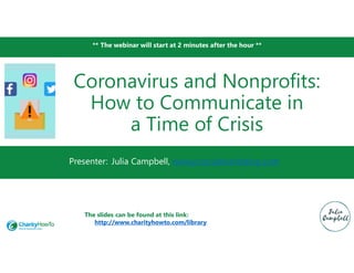 ** The webinar will start at 2 minutes after the hour **
Presenter:
Coronavirus and Nonprofits:
How to Communicate in
a Time of Crisis
Julia Campbell, www.jcsocialmarketing.com
The slides can be found at this link:
http://www.charityhowto.com/library
 